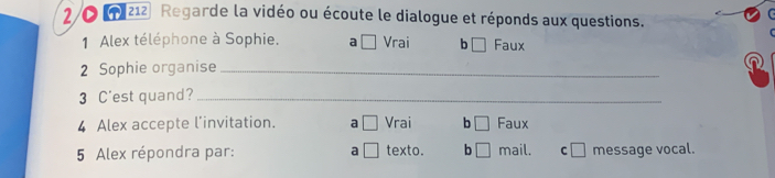 2 0 212 Regarde la vidéo ou écoute le dialogue et réponds aux questions.
1 Alex téléphone à Sophie. a Vrai b □ Faux
2 Sophie organise_
3 C'est quand?_
4 Alex accepte l’invitation. a Vrai b Faux
5 Alex répondra par: a texto. b □ mail. c□ message vocal.