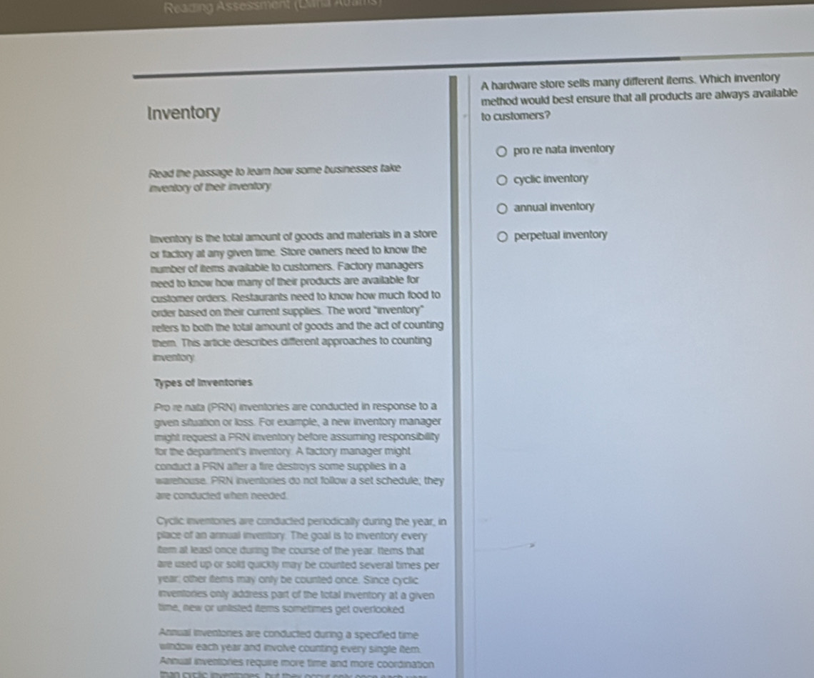Reazing Assessment (Dana Adams
A hardware store sells many different iterns. Which inventory
method would best ensure that all products are always available
Inventory to customers?
pro re nata inventory
Read the passage to learn how some businesses take
inventory of their inventory cyclic inventory
annual inventory
Inventory is the total amount of goods and materials in a store perpetual inventory
or factory at any given time. Store owners need to know the
number of items available to customers. Factory managers
need to know how many of their products are available for
customer orders. Restaurants need to know how much food to
order based on their current supplies. The word "inventory"
refers to both the total amount of goods and the act of counting
them. This article describes different approaches to counting
inventory
Types of Inventories
Pro re nata (PRN) inventories are conducted in response to a
given situation or loss. For example, a new inventory manager
might request a PRN inventory before assuming responsibility
for the department's inventory. A factory manager might
conduct a PRN after a fire destroys some supplies in a
warehouse. PRN inventories do not follow a set schedule; they
arre conducted when needed.
Cyclic inventones are conducted periodically during the year, in
place of an arnual inventory. The goal is to inventory every
item at least once during the course of the year. ttems that
are used up or solts quickly may be counted several times per
year; other items may onty be counted once. Since cyclic
inventories only address part of the total inventory at a given
time, new or unlisted items sometimes get overlooked.
Annual inventones are conducted during a specified time
window each year and involve counting every single item.
Anhual inventories require more time and more coordination
than cxclic inventones
