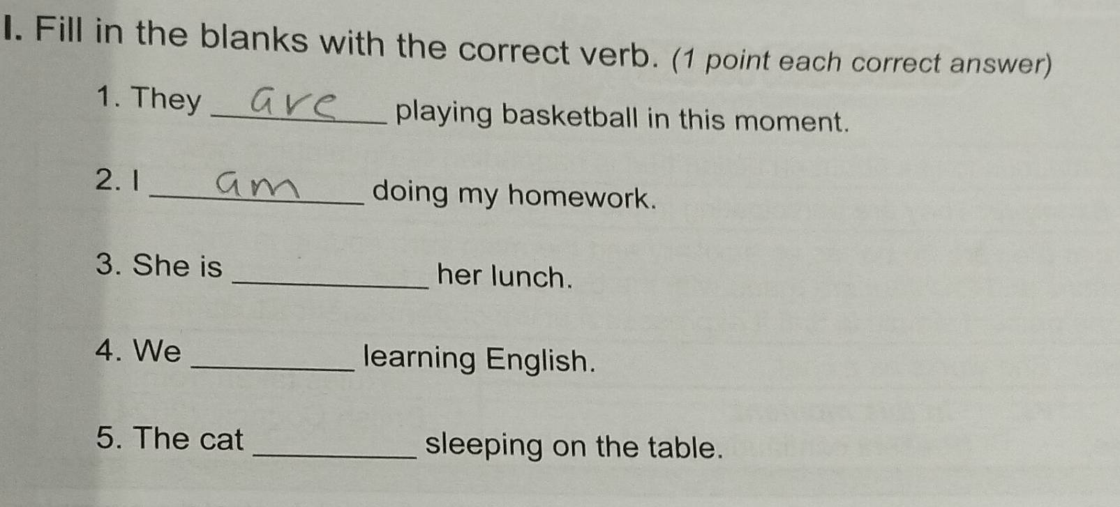 Fill in the blanks with the correct verb. (1 point each correct answer) 
1. They_ 
playing basketball in this moment. 
2. 1 _doing my homework. 
3. She is _her lunch. 
4. We _learning English. 
5. The cat _sleeping on the table.