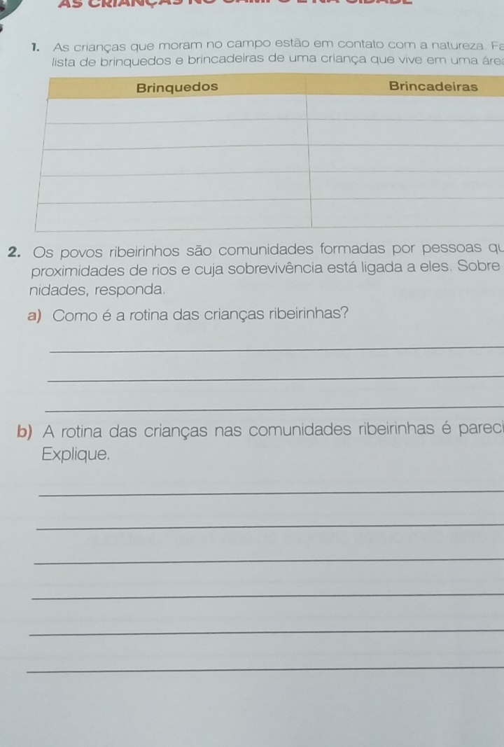 As crianças que moram no campo estão em contato com a natureza. Fa 
lista de brinquedos e brincadeiras de uma criança que vive em uma área 
2. Os povos ribeirinhos são comunidades formadas por pessoas qu 
proximidades de rios e cuja sobrevivência está ligada a eles. Sobre 
nidades, responda. 
a) Como é a rotina das crianças ribeirinhas? 
_ 
_ 
_ 
b) A rotina das crianças nas comunidades ribeirinhas é parec 
Explique. 
_ 
_ 
_ 
_ 
_ 
_