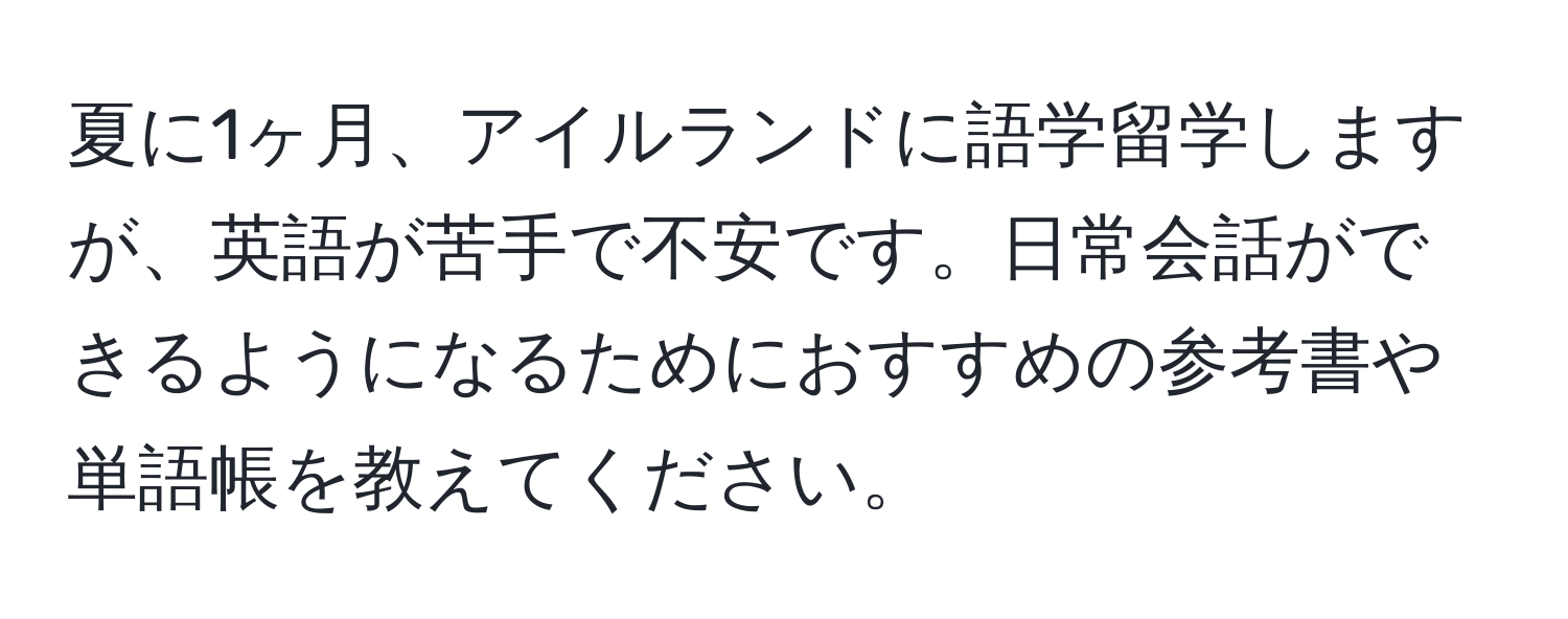 夏に1ヶ月、アイルランドに語学留学しますが、英語が苦手で不安です。日常会話ができるようになるためにおすすめの参考書や単語帳を教えてください。