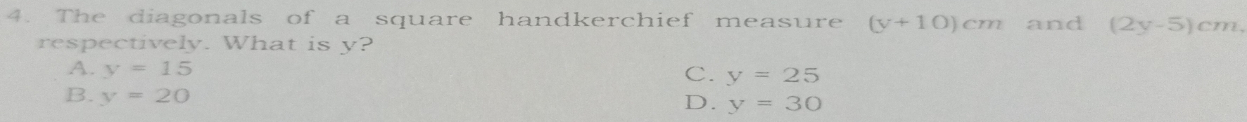 The diagonals of a square handkerchief measure (y+10)cm and (2y-5)cm, 
respectively. What is y?
A. y=15
C. y=25
B. y=20
D. y=30