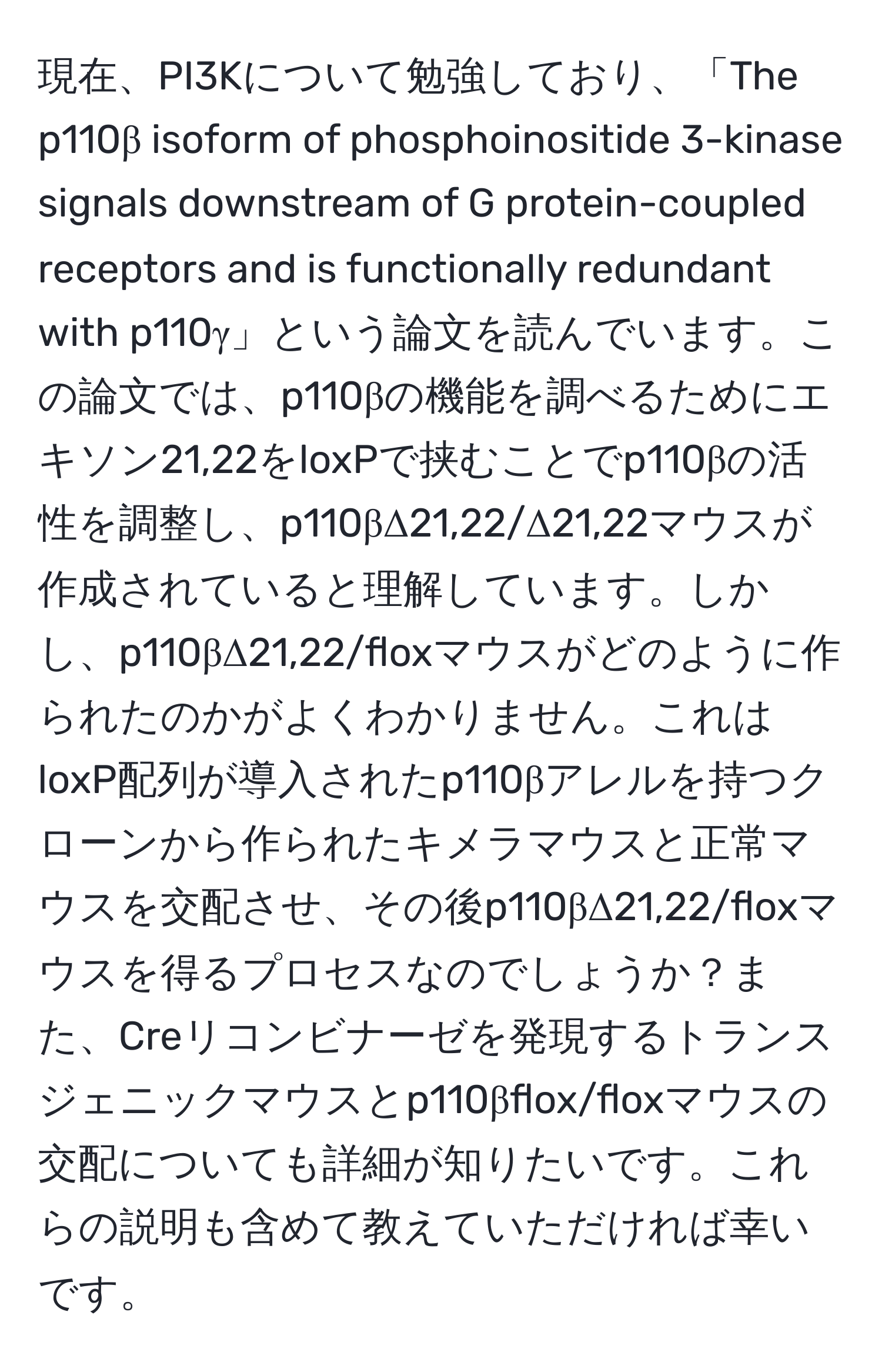 現在、PI3Kについて勉強しており、「The p110β isoform of phosphoinositide 3-kinase signals downstream of G protein-coupled receptors and is functionally redundant with p110γ」という論文を読んでいます。この論文では、p110βの機能を調べるためにエキソン21,22をloxPで挟むことでp110βの活性を調整し、p110βΔ21,22/Δ21,22マウスが作成されていると理解しています。しかし、p110βΔ21,22/floxマウスがどのように作られたのかがよくわかりません。これはloxP配列が導入されたp110βアレルを持つクローンから作られたキメラマウスと正常マウスを交配させ、その後p110βΔ21,22/floxマウスを得るプロセスなのでしょうか？また、Creリコンビナーゼを発現するトランスジェニックマウスとp110βflox/floxマウスの交配についても詳細が知りたいです。これらの説明も含めて教えていただければ幸いです。