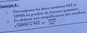 Décomposer les deux nombres 945 et
18900 en produit de facteurs premiers 
2. En déduire une simplification des nombres
sqrt(18900* 945) et  18900/945 