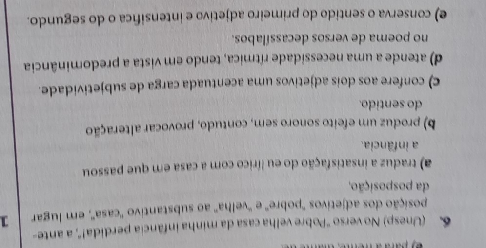 pad a hem 
6 (Unesp) No verso "Pobre velha casa da minha infância perdida!", a ante-
posição dos adjetivos ''pobre' e ''velha'' ao substantivo 'casa', em lugar 1
da posposição,
) traduz a insatisfação do eu lírico com a casa em que passou
a infância.
b) produz um efeito sonoro sem, contudo, provocar alteração
do sentido.
c) confere aos dois adjetivos uma acentuada carga de subjetividade.
d) atende a uma necessidade rítmica, tendo em vista a predominância
no poema de versos decassílabos.
e) conserva o sentido do primeiro adjetivo e intensifica o do segundo.