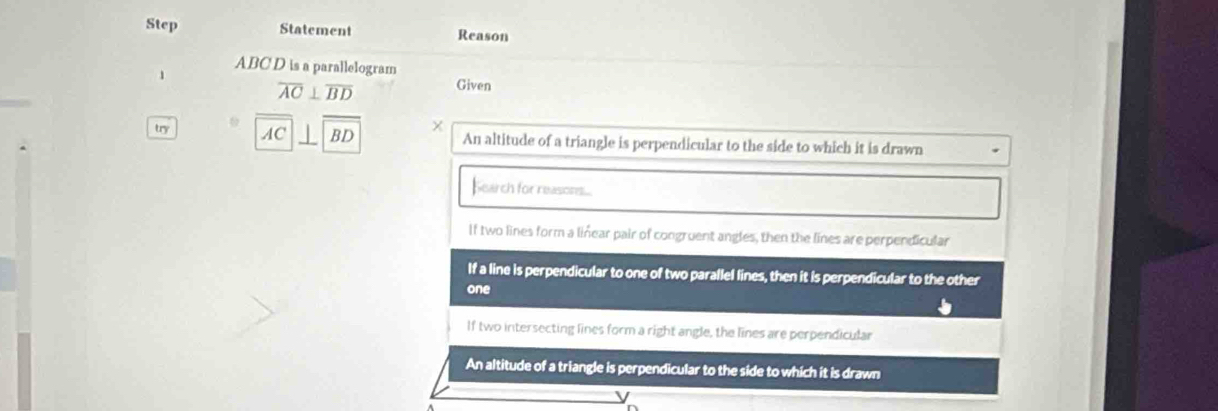 Step Statement Reason
ABC D is a parallelogram
1 Given
overline AC⊥ overline BD
try ω
AC BD An altitude of a triangle is perpendicular to the side to which it is drawn
Search for reasores...
If two lines form a linear pair of congruent angles, then the lines are perpendicular
If a line is perpendicular to one of two parallel lines, then it is perpendicular to the other
one
If two intersecting lines form a right angle, the lines are perpendicular
An altitude of a triangle is perpendicular to the side to which it is drawn