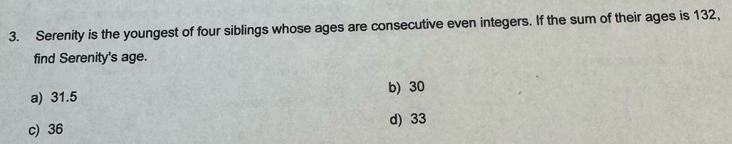 Serenity is the youngest of four siblings whose ages are consecutive even integers. If the sum of their ages is 132,
find Serenity's age.
b) 30
a) 31.5
d) 33
c) 36