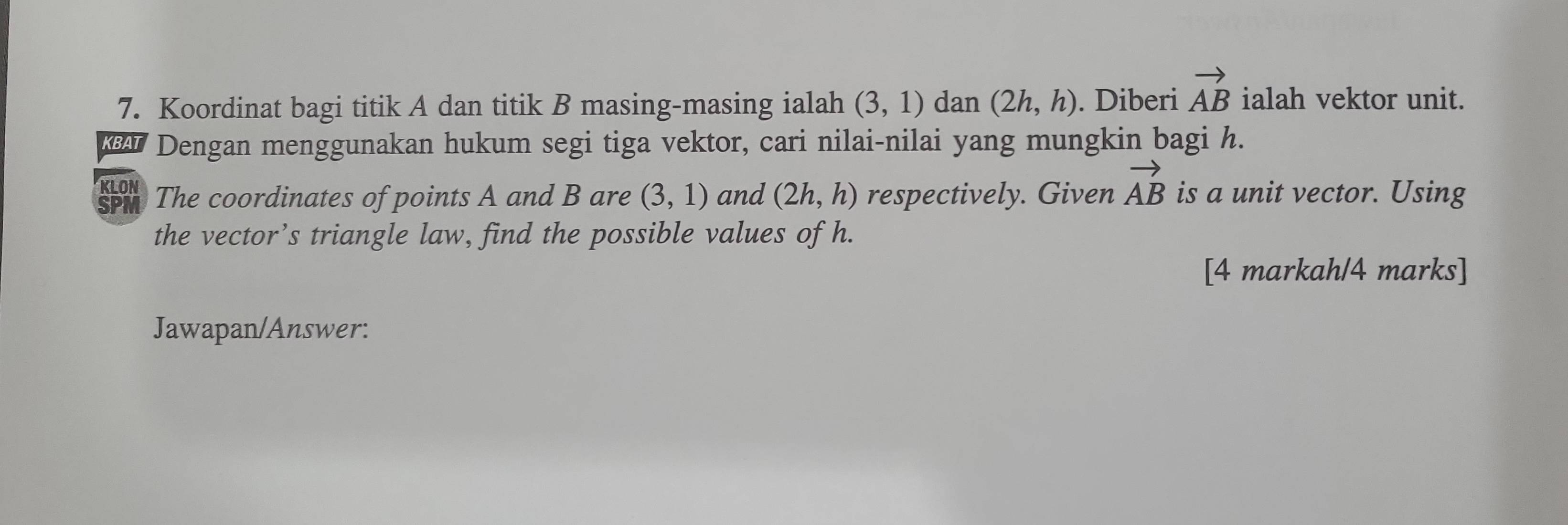 Koordinat bagi titik A dan titik B masing-masing ialah (3,1) dan (2h,h). Diberi vector AB ialah vektor unit. 
€ Dengan menggunakan hukum segi tiga vektor, cari nilai-nilai yang mungkin bagi h. 
The coordinates of points A and B are (3,1) and (2h,h) respectively. Given vector AB is a unit vector. Using 
the vector’s triangle law, find the possible values of h. 
[4 markah/4 marks] 
Jawapan/Answer: