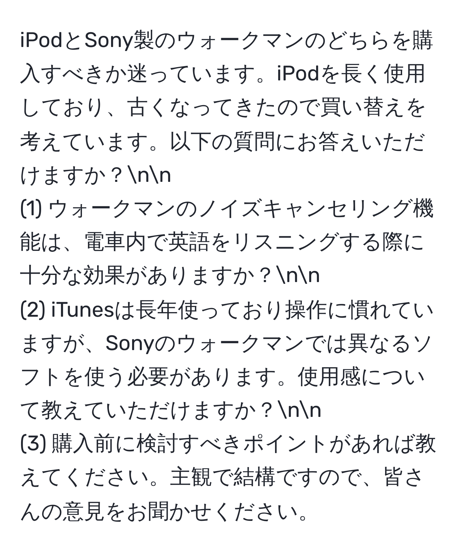 iPodとSony製のウォークマンのどちらを購入すべきか迷っています。iPodを長く使用しており、古くなってきたので買い替えを考えています。以下の質問にお答えいただけますか？nn
(1) ウォークマンのノイズキャンセリング機能は、電車内で英語をリスニングする際に十分な効果がありますか？nn
(2) iTunesは長年使っており操作に慣れていますが、Sonyのウォークマンでは異なるソフトを使う必要があります。使用感について教えていただけますか？nn
(3) 購入前に検討すべきポイントがあれば教えてください。主観で結構ですので、皆さんの意見をお聞かせください。