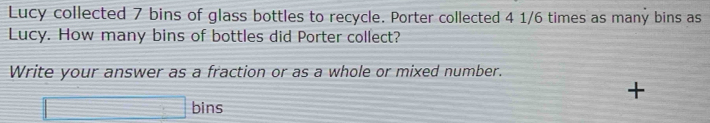 Lucy collected 7 bins of glass bottles to recycle. Porter collected 4 1/6 times as many bins as 
Lucy. How many bins of bottles did Porter collect? 
Write your answer as a fraction or as a whole or mixed number. 
+ 
□ bins