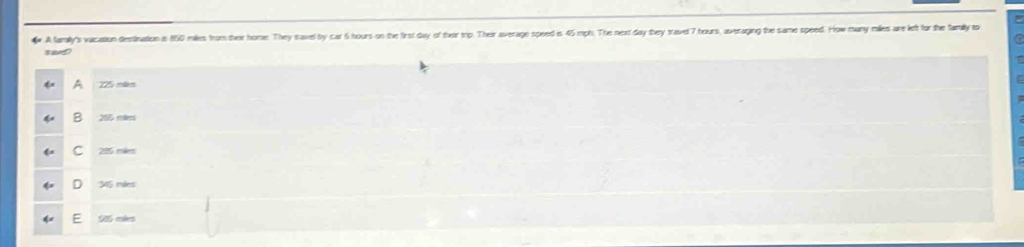 A lamaly's vaciation destination in 160 milles from their home. They savel by car 6 hours on the first day of ther trip. Their average speed is 45 mph. The next day they travel 7 hours, averaging the same speed. How many milles are left for the family to
tavd?
225 más
205 mkes
C 285 mies
36 mles
E 906 mles