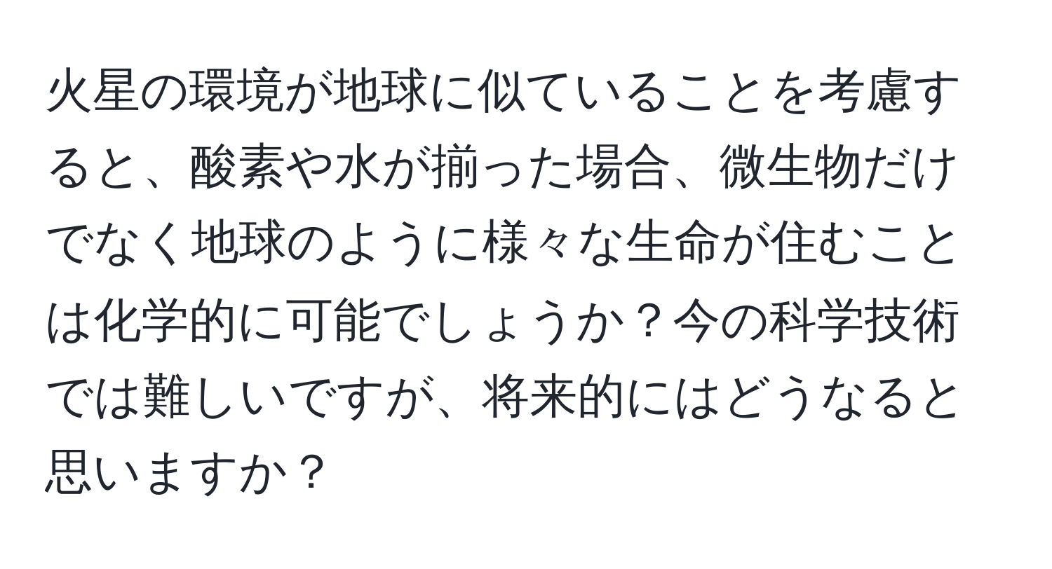 火星の環境が地球に似ていることを考慮すると、酸素や水が揃った場合、微生物だけでなく地球のように様々な生命が住むことは化学的に可能でしょうか？今の科学技術では難しいですが、将来的にはどうなると思いますか？