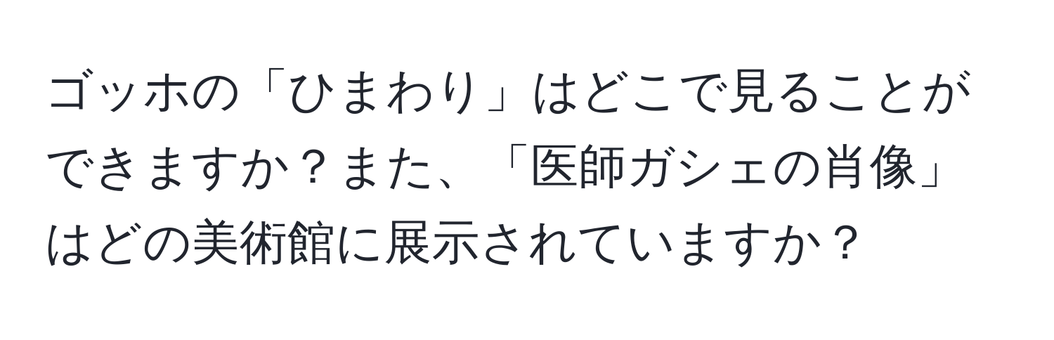 ゴッホの「ひまわり」はどこで見ることができますか？また、「医師ガシェの肖像」はどの美術館に展示されていますか？