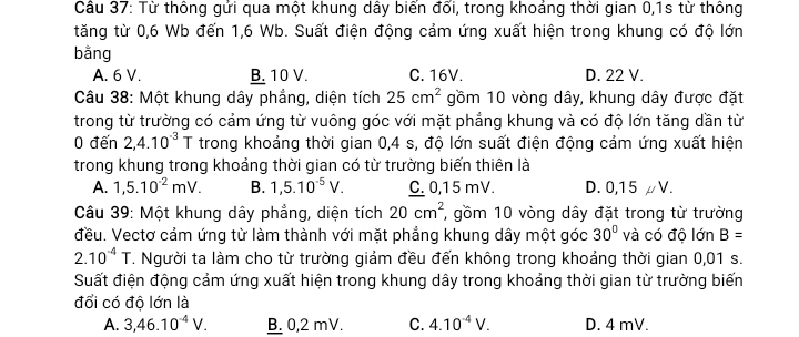 Cầu 37: Từ thông gửi qua một khung dây biển đối, trong khoảng thời gian 0,1s từ thông
tăng từ 0,6 Wb đến 1,6 Wb. Suất điện động cảm ứng xuất hiện trong khung có độ lớn
bằng
A. 6 V. B. 10 V. C. 16V. D. 22 V.
Câu 38: Một khung dây phẳng, diện tích 25cm^2 gồm 10 vòng dây, khung dây được đặt
trong từ trường có cảm ứng từ vuông góc với mặt phẳng khung và có độ lớn tăng dần từ
0 đến 2,4.10^(-3)T trong khoảng thời gian 0, 4 s, độ lớn suất điện động cảm ứng xuất hiện
trong khung trong khoảng thời gian có từ trường biến thiên là
A. 1,5.10^(-2)mV. B. 1,5.10^(-5)V. C. 0,15 mV. D. 0,15 μV.
Câu 39: Một khung dây phẳng, diện tích 20cm^2 , gồm 10 vòng dây đặt trong từ trường
đều. Vectơ cảm ứng từ làm thành với mặt phẳng khung dây một góc 30° và có độ lớn B=
2.10^(-4)T. Người ta làm cho từ trường giảm đều đến không trong khoảng thời gian 0,01 s.
Suất điện động cảm ứng xuất hiện trong khung dây trong khoảng thời gian từ trường biến
đổi có độ lớn là
A. 3,46.10^(-4)V. B. 0,2 mV. C. 4.10^(-4)V. D. 4 mV.