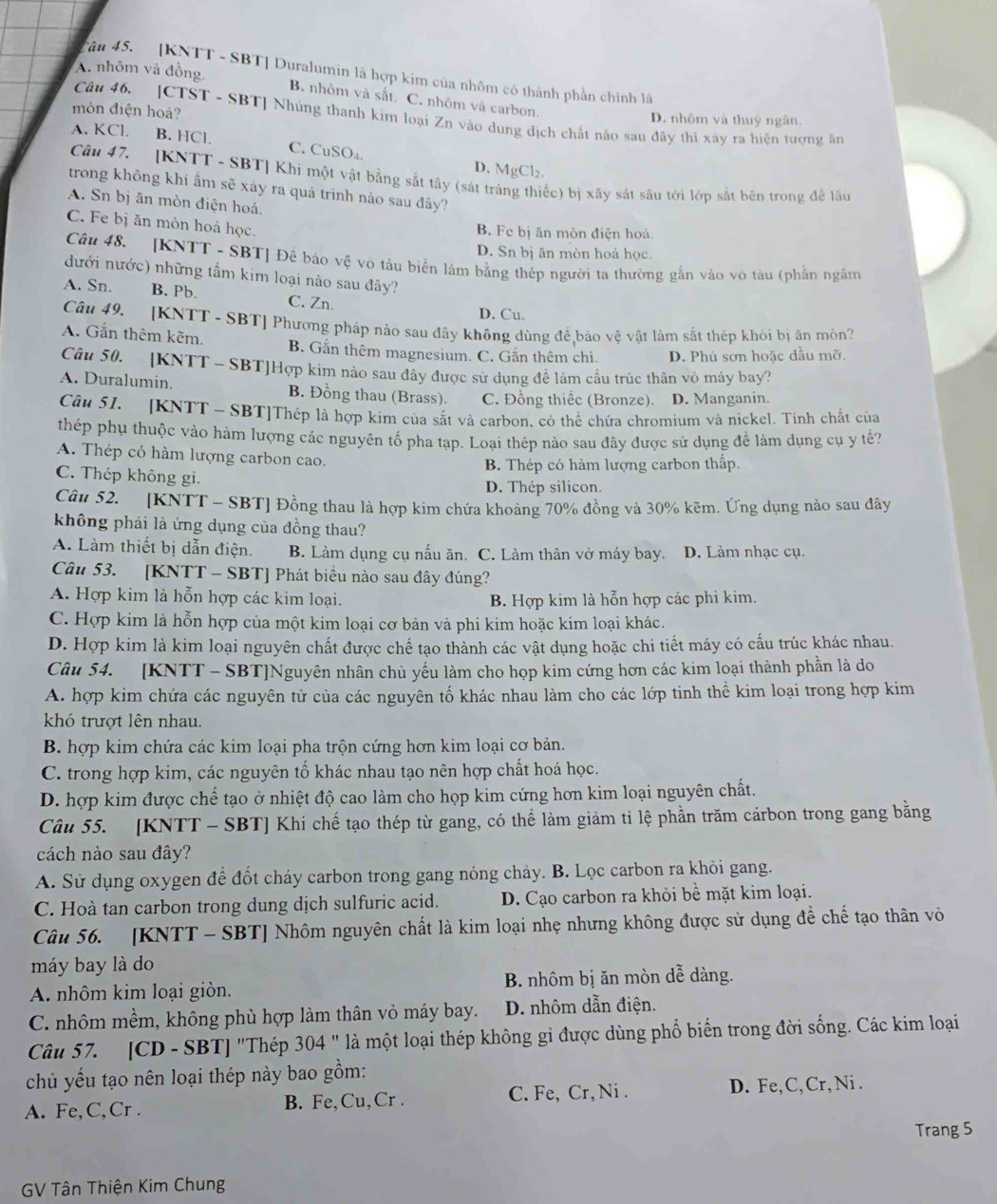 A. nhôm và đồng
âu 45. [KNTT - SBT] Duralumin là hợp kim của nhôm có thành phần chính là
B. nhôm và sắt. C. nhôm và carbon.
mòn điện hoá? D. nhôm và thuý ngân.
Câu 46. [CTST - SBT] Nhúng thanh kim loại Zn vào dung dịch chất nào sau đây thì xây ra hiện tương ăn
A. KCl. B. HCl. C. CuSO₄
D. MgCl₂.
Câu 47. [KNTT - SBT] Khi một vật bằng sắt tây (sát tráng thiếc) bị xây sát sâu tới lớp sắt bên trong đề lầu
trong không khi ẩm sẽ xáy ra quá trinh nào sau đây?
A. Sn bị ăn mòn điện hoá.
C. Fe bị ăn mòn hoá học.
B. Fe bị ăn mòn điện hoả
D. Sn bị ăn mòn hoả học.
Câu 48. [KNTT - SBT] Để báo vệ vô tàu biển làm bằng thép người ta thường gắn vào vô tàu (phần ngâm
đưới nước) những tấm kim loại nào sau đây?
A. Sn. B. Pb. C. Zn.
D. Cu.
Câu 49. [KNTT - SBT] Phương pháp nào sau đây không dùng để bảo vệ vật làm sắt thép khỏi bị ăn mòn?
A. Gắn thêm kẽm. B. Gắn thêm magnesium. C. Gắn thêm chì. D. Phủ sơn hoặc dầu mỡ.
Câu 50. [KNTT - SBT]Hợp kim nào sau đây được sử dụng đê làm cầu trúc thân vỏ máy bay?
A. Duralumin. B. Đồng thau (Brass). C. Đồng thiếc (Bronze). D. Manganin.
Câu 51. [KNTT - SBT]Thép là hợp kim của sắt và carbon, có thể chứa chromium và nickel. Tinh chất của
thép phụ thuộc vào hàm lượng các nguyên tố pha tạp. Loại thép nào sau đây được sử dụng để làm dụng cụ y tế?
A. Thép có hàm lượng carbon cao.
C. Thép không gi. B. Thép có hàm lượng carbon thấp.
D. Thép silicon.
Câu 52. [KNTT - SBT] Đồng thau là hợp kim chứa khoảng 70% đồng và 30% kẽm. Ứng dụng nào sau đây
không phải là ứng dụng của đồng thau?
A. Làm thiết bị dẫn điện. B. Làm dụng cụ nấu ăn. C. Làm thân vở máy bay. D. Làm nhạc cụ.
Câu 53. [KNTT - SBT] Phát biều nào sau đây đúng?
A. Hợp kim là hỗn hợp các kim loại. B. Hợp kim là hỗn hợp các phi kim.
C. Hợp kim là hỗn hợp của một kim loại cơ bản và phi kim hoặc kim loại khác.
D. Hợp kim là kim loại nguyên chất được chế tạo thành các vật dụng hoặc chi tiết máy có cấu trúc khác nhau.
Câu 54. [KNTT - SBT]Nguyên nhân chủ yếu làm cho họp kim cứng hơn các kim loại thành phần là do
A. hợp kim chứa các nguyên tử của các nguyên tố khác nhau làm cho các lớp tinh thể kim loại trong hợp kim
khó trượt lên nhau.
B. hợp kim chứa các kim loại pha trộn cứng hơn kim loại cơ bản.
C. trong hợp kim, các nguyên tố khác nhau tạo nên hợp chất hoá học.
D. hợp kim được chế tạo ở nhiệt độ cao làm cho họp kim cứng hơn kim loại nguyên chất.
Câu 55. [KNTT - SBT] Khi chế tạo thép từ gang, có thể làm giảm tỉ lệ phần trăm cárbon trong gang bằng
cách nào sau đây?
A. Sử dụng oxygen để đốt cháy carbon trong gang nóng chảy. B. Lọc carbon ra khỏi gang.
C. Hoà tan carbon trong dung dịch sulfuric acid. D. Cạo carbon ra khỏi bề mặt kim loại.
Câu 56. [KNTT - SBT] Nhôm nguyên chất là kim loại nhẹ nhưng không được sử dụng để chế tạo thân vò
máy bay là do
A. nhôm kim loại giòn. B. nhôm bị ăn mòn dễ dàng.
C. nhôm mềm, không phù hợp làm thân vỏ máy bay. D. nhôm dẫn điện.
Câu 57. [CD - SBT] "Thép 304 " là một loại thép không gi được dùng phổ biến trong đời sống. Các kim loại
chủ yếu tạo nên loại thép này bao gồm:
A. Fe,C,Cr . B. Fe,Cu,Cr . C. Fe, Cr, Ni .
D. Fe,C, Cr,Ni .
Trang 5
GV Tân Thiện Kim Chung