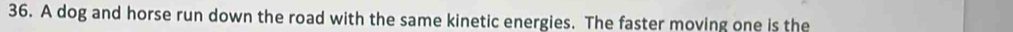 A dog and horse run down the road with the same kinetic energies. The faster moving one is the
