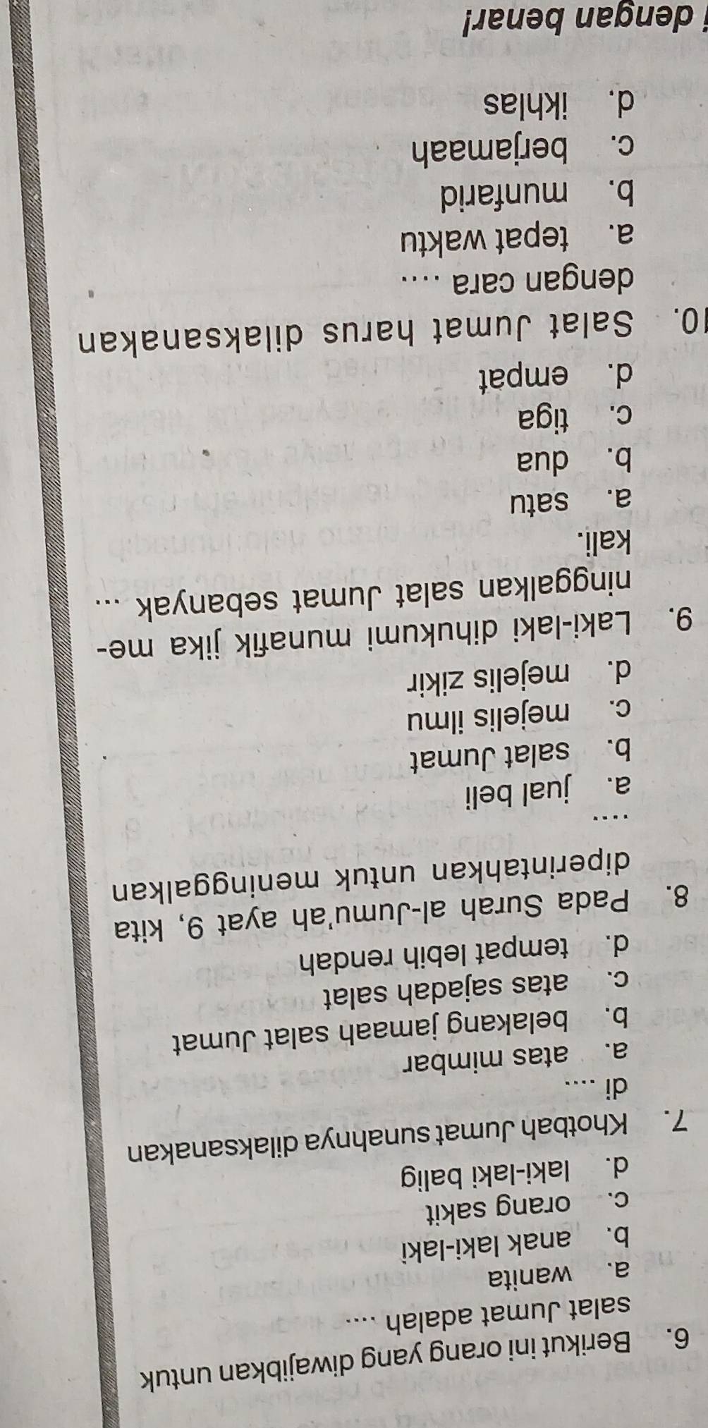 Berikut ini orang yang diwajibkan untuk
salat Jumat adalah ....
a. wanita
b. anak laki-laki
c. orang sakit
d. laki-laki balig
7. Khotbah Jumat sunahnya dilaksanakan
di ....
a. atas mimbar
b. belakang jamaah salat Jumat
c. atas sajadah salat
d. tempat lebih rendah
8. Pada Surah al-Jumu'ah ayat 9, kita
diperintahkan untuk meninggalkan
.._
a. jual beli
b. salat Jumat
c. mejelis ilmu
d. mejelis zikir
9. Laki-laki dihukumi munafik jika me-
ninggalkan salat Jumat sebanyak ...
kali.
a. satu
b. dua
c. tiga
d. empat
10. Salat Jumat harus dilaksanakan
dengan cara ....
a. tepat waktu
b. munfarid
c. berjamaah
d. ikhlas
i dengan benar!
