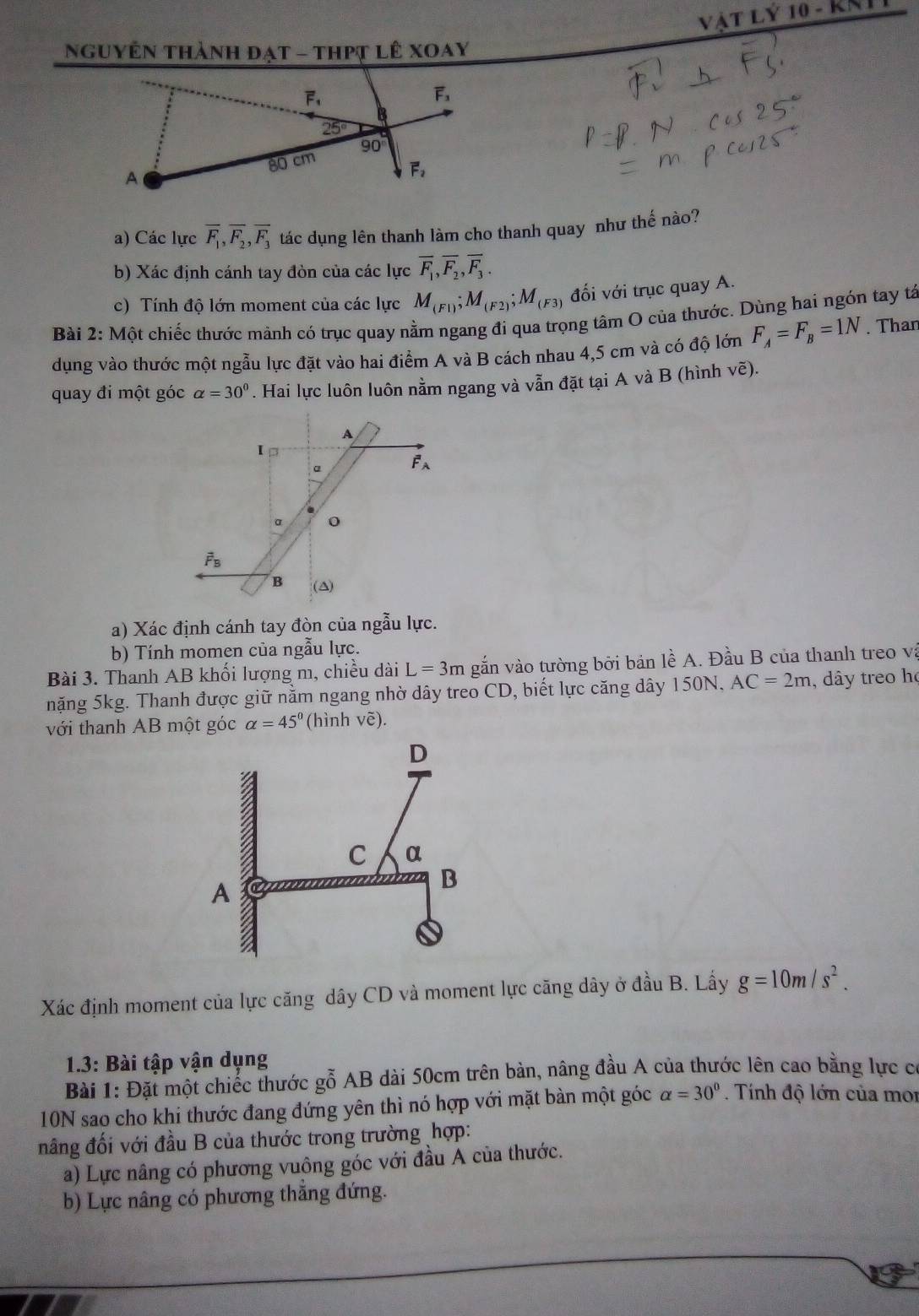 VàT Lý 10 - KKI
Nguyễn thành đạt - thPt lê xoay
a) Các lực overline F_1,overline F_2,overline F_3 tác dụng lên thanh làm cho thanh quay như thế nào?
b) Xác định cánh tay đòn của các lực overline F_1,overline F_2,overline F_3.
c) Tính độ lớn moment của các lực M_(F1);M_(F2);M_(F3) đối với trục quay A.
Bài 2: Một chiếc thước mảnh có trục quay nằm ngang đi qua trọng tâm O của thước. Dùng hai ngón tay tả
dụng vào thước một ngẫu lực đặt vào hai điểm A và B cách nhau 4,5 cm và có độ lớn F_A=F_B=1N. Than
quay đi một góc alpha =30^0. Hai lực luôn luôn nằm ngang và vẫn đặt tại A và B (hình voverline e).
A
I p
α
overline F_A
α 0
vector F_B
B (A)
a) Xác định cánh tay đòn của ngẫu lực.
b) Tính momen của ngẫu lực.
Bài 3. Thanh AB khối lượng m, chiều dài L=3mg vắẫn vào tường bởi bản lề A. Đầu B của thanh treo và
nặng 5kg. Thanh được giữ nằm ngang nhờ dây treo CD, biết lực căng dây 150N. AC=2m , dây treo họ
với thanh AB một góc alpha =45° (hình vẽ).
Xác định moment của lực căng dây CD và moment lực căng dây ở đầu B. Lấy g=10m/s^2.
1.3: Bài tập vận dụng
Bài 1: Đặt một chiếc thước gỗ AB dài 50cm trên bàn, nâng đầu A của thước lên cao bằng lực c
10N sao cho khi thước đang đứng yên thì nó hợp với mặt bàn một góc alpha =30°. Tính độ lớn của mor
nâng đối với đầu B của thước trong trường hợp:
a) Lực nâng có phương vuông góc với đầu A của thước.
b) Lực nâng có phương thẳng đứng.