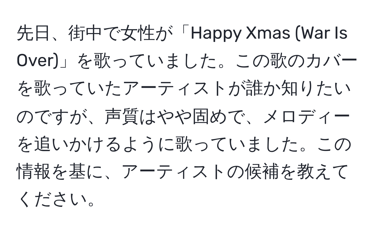 先日、街中で女性が「Happy Xmas (War Is Over)」を歌っていました。この歌のカバーを歌っていたアーティストが誰か知りたいのですが、声質はやや固めで、メロディーを追いかけるように歌っていました。この情報を基に、アーティストの候補を教えてください。