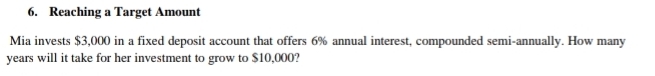 Reaching a Target Amount 
Mia invests $3,000 in a fixed deposit account that offers 6% annual interest, compounded semi-annually. How many
years will it take for her investment to grow to $10,000?