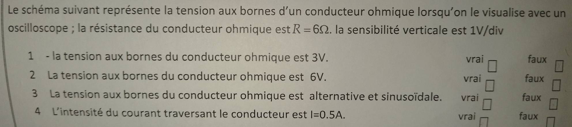 Le schéma suivant représente la tension aux bornes d'un conducteur ohmique lorsqu'on le visualise avec un
oscilloscope ; la résistance du conducteur ohmique est R=6Omega. la sensibilité verticale est 1V/div
1 - la tension aux bornes du conducteur ohmique est 3V. vrai faux
2 La tension aux bornes du conducteur ohmique est 6V. vrai faux
3 La tension aux bornes du conducteur ohmique est alternative et sinusoïdale. vrai faux
4 L'intensité du courant traversant le conducteur est I=0.5A.
vrai faux