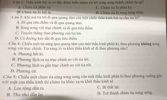 Cầu 2: Thầu kính hội tụ có đặc điểm biến chùm tia tới song song thành chùm tia gì?
A. Chùm tia phản xạ. C. Chùm tia ló phân kỳ.
B Chùm tia ló hội tụ. D. Chùm tia ló song song khác
Câu 3: Khi mà tia tới đi qua quang tâm của một chiếc thấu kính hội tụ cho tia ló?
A. Đi qua tiêu điểm và đi qua quang tâm.
B. Song song với trục chính và đi qua tiêu điểm.
C. Truyền thẳng theo phương của tia tới.
D. Có đường kéo dài đi qua tiêu điểm.
Câu 4: Chiếu một tia sáng qua quang tâm của một thấu kính phân kì, theo phương không song
song với trục chính. Tia sáng ló ra khỏi thầu kính sẽ đi theo phương nào?
A. Phương bất kì.
B. Phương lệch ra xa trục chính so với tia tới.
C. Phương lệch ra gần trục chính so với tia tới.
D. Phương cũ.
Câu 5: Chiếu một chùm tia sáng song song vào một thấu kính phân kì theo phương vuông góc
với mặt của thấu kính thì chùm tia khúc xạ ra khỏi thấu kính sẽ
A. Loe rộng dần ra. C. Bị thắt lại.
B. Thu nhỏ dần lại. D. Trở thành chùm tia song song.