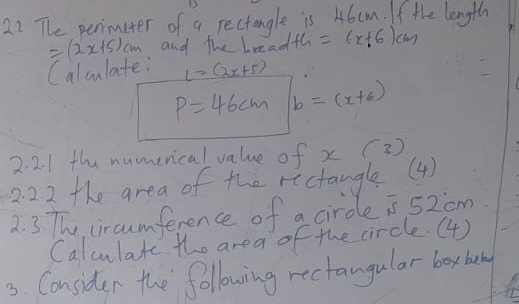 The perimiter of a rectangle is 46cm. If the length
=(2x+5)cm and the leadth =(x+6)cm
Calwlate: L=(2x+5)
P=46cm b=(x+6)
2. 2. 1 the numerical value of x (3 ) 
2. 22 the area of the rectangle(4) 
2. 3 The, circumference of a circe is 52om 
Calculate the area of the circle. (4) 
3. Consider the following rectangular box bey