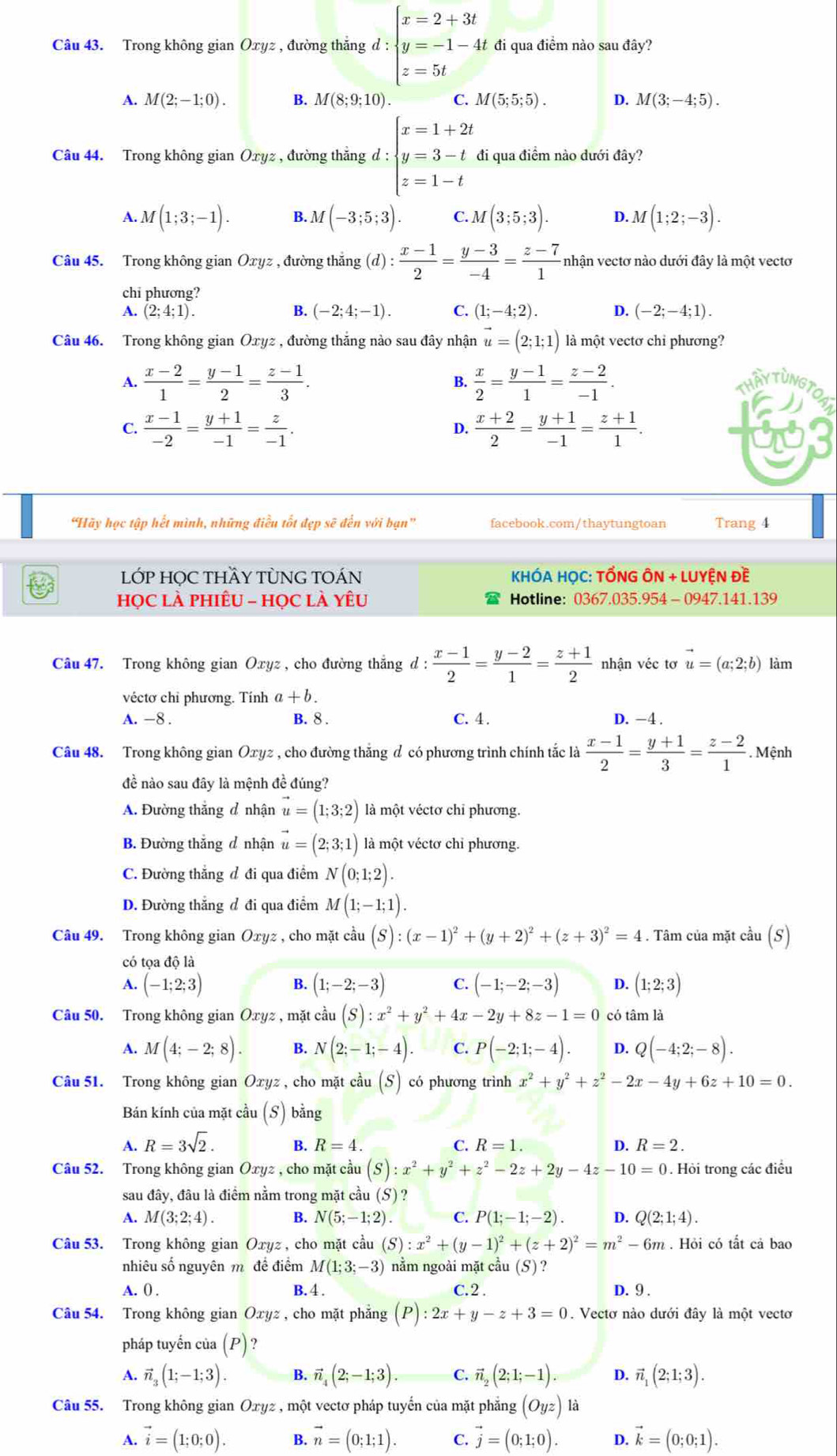 Trong không gian Oxyz , đường thắng d:beginarrayl x=2+3t y=-1-4t z=5tendarray. đi qua điểm nào sau đây?
A. M(2;-1;0). B. M(8;9;10). C. M(5;5;5). D. M(3;-4;5).
Câu 44. Trong không gian Oxyz , đường thắng d:beginarrayl x=1+2t y=3-t z=1-tendarray. đi qua điểm nào dưới đây?
A. M(1;3;-1). B. M(-3;5;3). C. M(3;5;3). D. M(1;2;-3).
Câu 45. Trong không gian Oxyz , đường thắng (d) : (x-1)/2 = (y-3)/-4 = (z-7)/1  nhận vectơ nào dưới đây là một vectơ
chi phương?
A. (2;4;1). B. (-2;4;-1). C. (1;-4;2). D. (-2;-4;1).
Câu 46. Trong không gian Oxyz , đường thắng nào sau đây nhận vector u=(2;1;1) là một vectơ chỉ phương?
B.
A.  (x-2)/1 = (y-1)/2 = (z-1)/3 .  x/2 = (y-1)/1 = (z-2)/-1 . AYTUNGT
an
C.  (x-1)/-2 = (y+1)/-1 = z/-1 .  (x+2)/2 = (y+1)/-1 = (z+1)/1 .
D.
'Hãy học tập hết mình, những điều tốt đẹp sẽ đến với bạn'' facebook.com/thaytungtoan Trang 4
LỚP HỌC THầY TỦNG TOÁN  KHÓA HỌC: TỐNG ÔN + LUYỆN Đề
HọC Là pHiÊU - HọC là Yêu Hotline: 0367.035.954 - 0947.141.139
Câu 47. Trong không gian Oxyz , cho đường thắng d:  (x-1)/2 = (y-2)/1 = (z+1)/2  nhận véc tơ vector u=(a;2;b) làm
véctơ chỉ phương. Tính a+b.
A. −8 . B. 8 . C. 4 . D. -4 .
Câu 48. Trong không gian Oxyz , cho đường thăng đ có phương trình chính tắc là  (x-1)/2 = (y+1)/3 = (z-2)/1 . Mệnh
đề nào sau đây là mệnh đề đúng?
A. Đường thắng đ nhận vector u=(1;3;2) là một véctơ chỉ phương.
B. Đường thắng đ nhận vector u=(2;3;1) là một véctơ chỉ phương.
C. Đường thẳng đ đi qua điểm N(0;1;2).
D. Đường thắng đ đi qua điểm M(1;-1;1).
Câu 49. Trong không gian Oxyz , cho mặt cầu (S):(x-1)^2+(y+2)^2+(z+3)^2=4. Tâm của mặt cầu (S)
có tọa độ là
A. (-1;2;3) B. (1;-2;-3) C. (-1;-2;-3) D. (1;2;3)
Câu 50. Trong không gian Oxyz , mặt cầu (S):x^2+y^2+4x-2y+8z-1=0 có tâm là
A. M(4;-2;8). B. N(2;-1;-4). C. P(-2;1;-4). D. Q(-4;2;-8).
Câu 51. Trong không gian Oxyz , cho mặt cầu (S) có phương trình x^2+y^2+z^2-2x-4y+6z+10=0.
Bán kính của mặt cầu (S) bằng
A. R=3sqrt(2). B. R=4. C. R=1. D. R=2.
Câu 52. Trong không gian Oxyz , cho mặt cầu (S):x^2+y^2+z^2-2z+2y-4z-10=0. Hỏi trong các điều
sau đây, đâu là điểm nằm trong mặt cầu (S) ?
A. M(3;2;4). B. N(5;-1;2). C P(1;-1;-2). D. Q(2;1;4).
Câu 53. Trong không gian Oxyz , cho mặt cầu (S):x^2+(y-1)^2+(z+2)^2=m^2-6m. Hỏi có tất cả bao
nhiêu số nguyên m đề điểm M(1;3;-3) nằm ngoài mặt chat au(S)
A. () . B. 4. C.2 . D. 9 .
Câu 54. Trong không gian Oxyz, cho mặt phẳng (P):2x+y-z+3=0. Vectơ nào dưới đây là một vectơ
pháp tuyến của (P)
A. vector n_3(1;-1;3). B. vector n_4(2;-1;3). C. vector n_2(2;1;-1). D. vector n_1(2;1;3).
Câu 55. Trong không gian Oxyz , một vectơ pháp tuyến của mặt phẳng (Oyz)la
A. vector i=(1;0;0). B. vector n=(0;1;1). C. vector j=(0;1;0). D. vector k=(0;0;1).