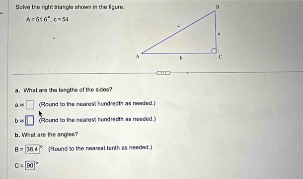 Solve the right triangle shown in the figure.
A=51.6°, c=54
a. What are the lengths of the sides?
aapprox □ (Round to the nearest hundredth as needed.)
bapprox □ (Round to the nearest hundredth as needed.) 
b. What are the angles?
B=38.4° (Round to the nearest tenth as needed.)
C=90°