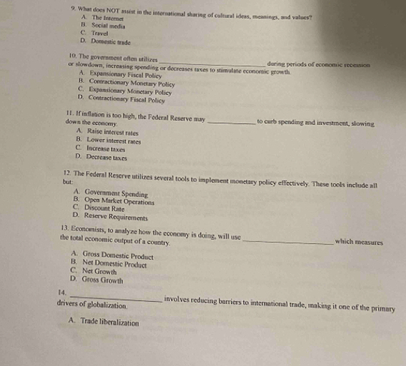 What does NOT assist in the international sharing of cultural ideas, meanings, and values?
A. The internet
B. Social media
C. Travel
D. Domestic trade
_
10. The government often utilizes
or slowdown, increasing spending or decreases taxes to stimulate economic growth during periods of economic recession
A. Expansionary Fiscal Policy
B. Contractionary Monetary Policy
C. Expansionary Monetary Policy
D. Contractionary Fiscal Policy
11. If inflation is too high, the Federal Reserve may
down the ecomomy _to curb spending and investment, slowing
A. Raise interest rates
B. Lower interest rates
C. Increase taxes
D. Decrease taxes
12. The Federal Reserve utilizes several tools to implement monetary policy effectively. These tools include all
but:
A. Government Spending
B. Open Market Operations
C. Discount Rate
D. Reserve Requirements
13. Economists, to analyze how the economy is doing, will use which measures
the total economic output of a country._
A. Gross Domestic Product
B. Net Domestic Product
C. Net Growth
D. Gross Growth
_
I4、
involves reducing barriers to international trade, making it one of the primary
drivers of globalization.
A. Trade liberalization