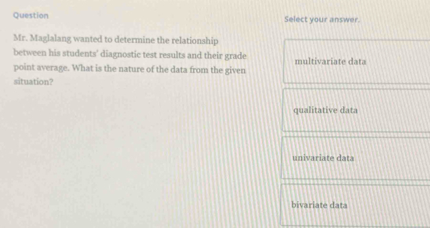 Question Select your answer.
Mr. Maglalang wanted to determine the relationship
between his students’ diagnostic test results and their grade multivariate data
point average. What is the nature of the data from the given
situation?
qualitative data
univariate data
bivariate data