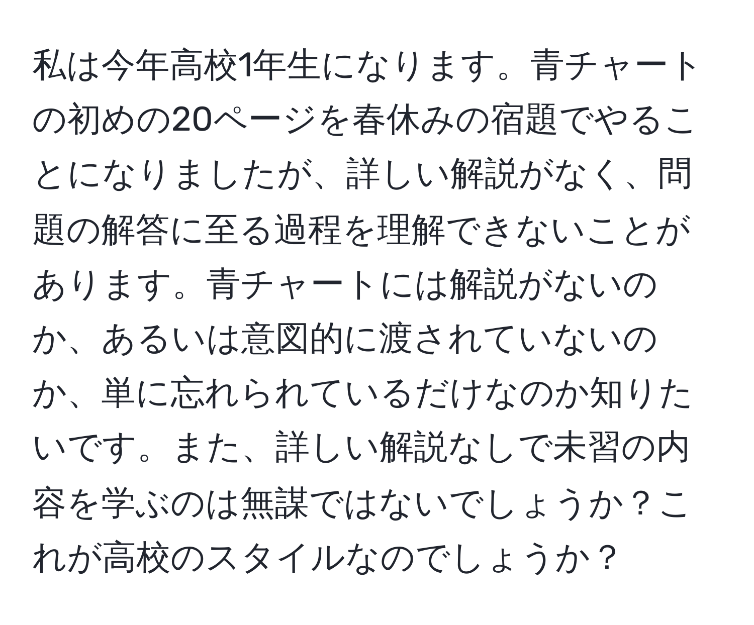 私は今年高校1年生になります。青チャートの初めの20ページを春休みの宿題でやることになりましたが、詳しい解説がなく、問題の解答に至る過程を理解できないことがあります。青チャートには解説がないのか、あるいは意図的に渡されていないのか、単に忘れられているだけなのか知りたいです。また、詳しい解説なしで未習の内容を学ぶのは無謀ではないでしょうか？これが高校のスタイルなのでしょうか？