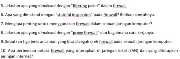 Jelaskan apa yang dimaksud dengan "filtering paket" dalam firewall. 
6. Apa yang dimaksud dengan "stateful inspection" pada firewall? Berikan contohnya. 
7. Mengapa penting untuk menggunakan firewall dalam sebuah jaringan komputer? 
8. Jelaskan apa yang dimaksud dengan "proxy firewall" dan bagaimana cara kerjanya. 
9. Sebutkan tiga jenis ancaman yang bisa dicegah oleh firewall pada sebuah jaringan komputer. 
10. Apa perbedaan antara firewall yang diterapkan di jaringan lokal (LAN) dan yang diterapkan 
jaringan internet?