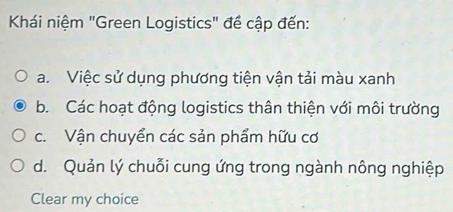 Khái niệm "Green Logistics" để cập đến:
a. Việc sử dụng phương tiện vận tải màu xanh
b. Các hoạt động logistics thân thiện với môi trường
c. Vận chuyển các sản phẩm hữu cơ
d. Quản lý chuỗi cung ứng trong ngành nông nghiệp
Clear my choice