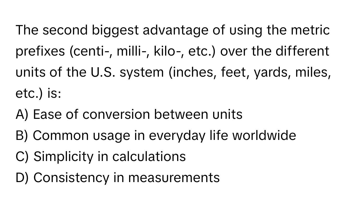 The second biggest advantage of using the metric prefixes (centi-, milli-, kilo-, etc.) over the different units of the U.S. system (inches, feet, yards, miles, etc.) is:

A) Ease of conversion between units
B) Common usage in everyday life worldwide
C) Simplicity in calculations
D) Consistency in measurements