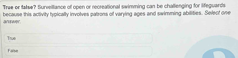 True or false? Surveillance of open or recreational swimming can be challenging for lifeguards
because this activity typically involves patrons of varying ages and swimming abilities. Select one
answer.
True
False