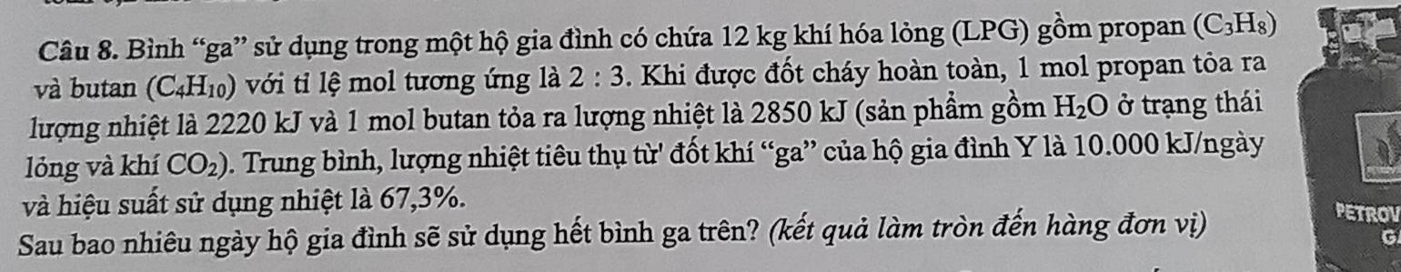 Bình “ga” sử dụng trong một hộ gia đình có chứa 12 kg khí hóa lỏng (LPG) gồm propan (C_3H_8)
và butan (C_4H_10) với tỉi lệ mol tương ứng là 2:3. Khi được đốt cháy hoàn toàn, 1 mol propan tỏa ra 
lượng nhiệt là 2220 kJ và 1 mol butan tỏa ra lượng nhiệt là 2850 kJ (sản phẩm gồm H_2O ở trạng thái 
lỏng và khí CO_2) C. Trung bình, lượng nhiệt tiêu thụ từ' đốt khí “ga” của hộ gia đình Y là 10.000 kJ/ngày
và hiệu suất sử dụng nhiệt là 67, 3%. 
Sau bao nhiêu ngày hộ gia đình sẽ sử dụng hết bình ga trên? (kết quả làm tròn đến hàng đơn vị) 
PETROV 
C