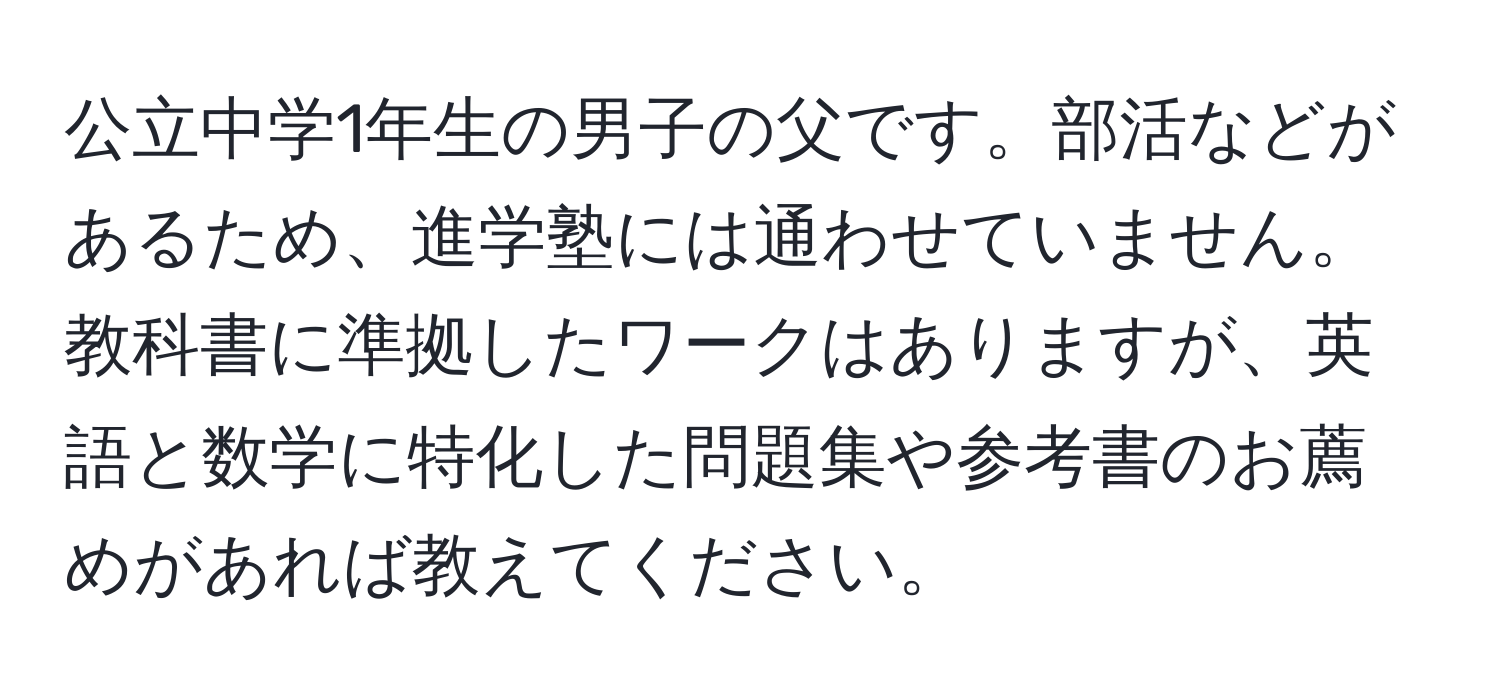 公立中学1年生の男子の父です。部活などがあるため、進学塾には通わせていません。教科書に準拠したワークはありますが、英語と数学に特化した問題集や参考書のお薦めがあれば教えてください。