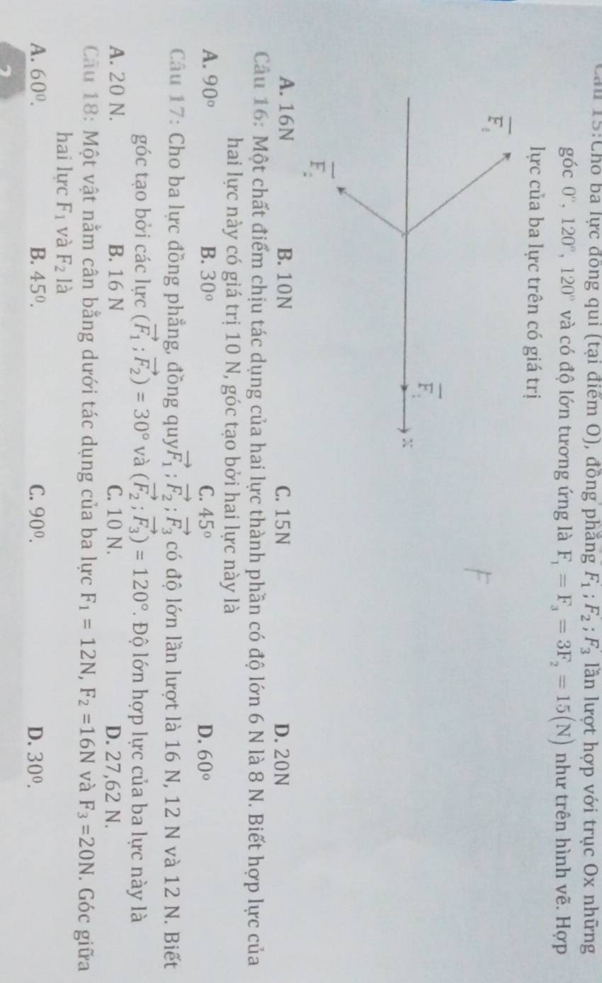 Cầu 15:Cho ba lực đồng qui (tại điểm O), đồng phăng F_1;F_2;F_3 lần lượt hợp với trục Ox những
góc 0°,120°,120° và có độ lớn tương ứng là F_1=F_3=3F_2=15(N) như trên hình vẽ. Hợp
lực của ba lực trên có giá trị
overline F_1
overline F.
X
overline F_2
A. 16N B. 10N C. 15 N D. 20N
Câu 16: Một chất điểm chịu tác dụng của hai lực thành phần có độ lớn 6 N là 8 N. Biết hợp lực của
hai lực này có giá trị 10 N, góc tạo bởi hai lực này là
A. 90° B. 30° C. 45° D. 60°
Câu 17: Cho ba lực đồng phẳng, đồng quy vector F_1;vector F_2;vector F_3 có độ lớn lần lượt là 16 N, 12 N và 12 N. Biết
góc tạo bởi các lực (vector F_1;vector F_2)=30° và (vector F_2;vector F_3)=120°. Độ lớn hợp lực của ba lực này là
A. 20 N. B. 16 N C. 10 N. D. 27,62 N.
Câu 18: Một vật nằm cân bằng dưới tác dụng của ba lực F_1=12N,F_2=16N và F_3=20N. Góc giữa
hai lực F_1 và F_2la
A. 60°. B. 45°. C. 90^0. D. 30^0.
7