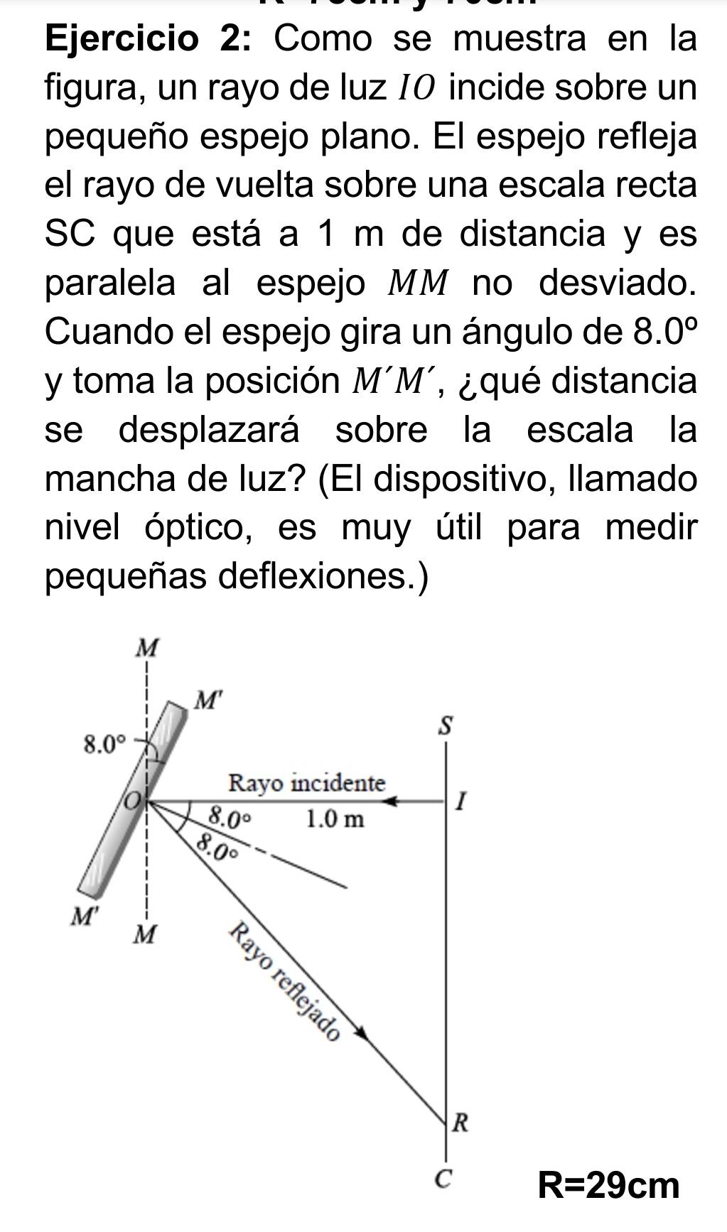 Como se muestra en la 
figura, un rayo de luz 10 incide sobre un 
pequeño espejo plano. El espejo refleja 
el rayo de vuelta sobre una escala recta 
SC que está a 1 m de distancia y es 
paralela al espejo MM no desviado. 
Cuando el espejo gira un ángulo de 8.0°
y toma la posición . MM , ¿ qué distancia 
se desplazará sobre la escala la 
mancha de luz? (El dispositivo, llamado 
nivel óptico, es muy útil para medir 
pequeñas deflexiones.)
M
M'
s
8.0°
Rayo incidente 
o 8.0° 1.0 m
I
8.0°
M' M 
R 
C R=29cm