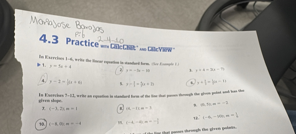 4.3 Practice wm CalcChat" nd Calcview 
In Exercises 1-6, write the linear equation in standard form. (See Example 1.) 
1. y=5x+4
2 y=-3x-10
3. y+4=2(x-7)
4. y-2= 1/3 (x+6) y+ 5/2 = 1/2 (x-1)
5. y- 2/3 = 4/3 (x+2)
6, 
In Exercises 7-12, write an equation in standard form of the line that passes through the given point and has the 
given slope. (0,5); m=-2
7. (-3,2); m=1 8. (4,-1); m=3
9. 
10. (-8,0); m=-4 11. (-4,-4); m=- 3/2  12. (-6,-10); m= 1/6 
he line that passes through the given points.