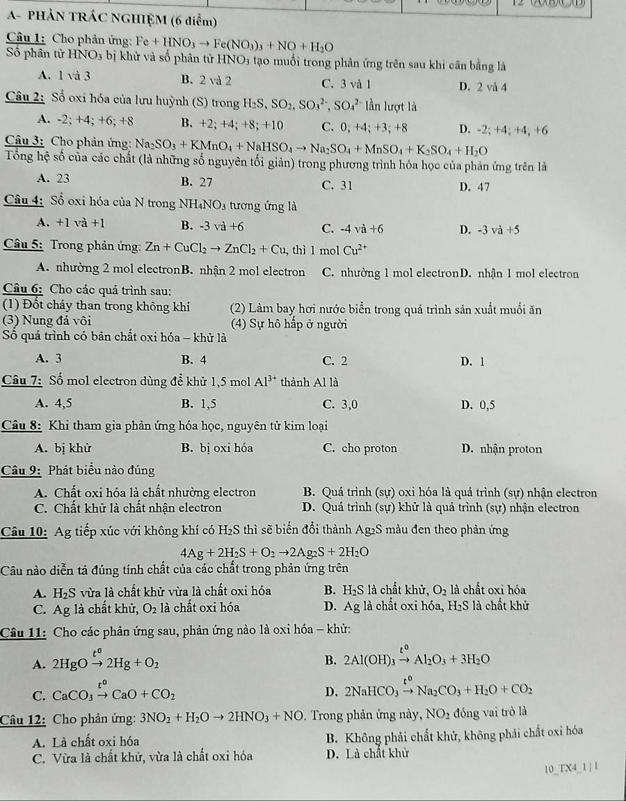 A- PHẢN TRÁC NGHIỆM (6 diễm)
Câu 1: Cho phản ứng: Fe+HNO_3to Fe(NO_3)_3+NO+H_2O
Số phân tử HNO_3b ị khử và số phân tử HNO3 tạo muối trong phản ứng trên sau khi cần bằng là
A. 1 và 3 B. 2 và 2 C. 3 và 1
D. 2 và 4
Câu 2: Số oxi hóa của lưu huỳnh (S) trong H_2S,SO_2,SO_3^((2-),SO_4^(2-) lần lượt là
A. -2; +4; +6; +8 B. +2; +4; +8; +10 C. 0; +4; +3; +8 D. -2; +4; +4; +6
Câu 3: Cho phản ứng: Na_2)SO_3+KMnO_4+NaHSO_4to Na_2SO_4+MnSO_4+K_2SO_4+H_2O
Tổng hệ số của các chất (là những số nguyên tối giản) trong phương trình hóa học của phản ứng trên là
A. 23 B. 27 C. 31 D. 47
Câu 4: Số oxi hóa của N trong NH _4NO_3 tương ứng là
A. +1 và +1 B. -3va+6 C. -4va+6
D. -3va+5
* Câu 5: Trong phản ứng: Zn+CuCl_2to ZnCl_2+Cu , thì l mol Cu^(2+)
A. nhường 2 mol electronB. nhận 2 mol electron C. nhường 1 mol electronD. nhận 1 mol electron
Câu 6: Cho các quá trình sau:
(1) Đổt cháy than trong không khí (2) Làm bay hơi nước biển trong quá trình sản xuất muối ăn
(3) Nung đá vôi (4) Sự hô hấp ở người
Số quá trình có bản chất oxi hóa - khử là
A. 3 B. 4 C. 2 D. 1
Câu 7: Số mol electron dùng để khử 1,5 mol Al^(3+) thành Al là
A. 4,5 B. 1,5 C. 3,0 D. 0,5
Câu 8: Khi tham gia phản ứng hóa học, nguyên tử kim loại
A. bị khừ B. bị oxi hóa C. cho proton D. nhận proton
Câu 9: Phát biểu nào đúng
A. Chất oxi hóa là chất nhường electron  B. Quá trình (sự) oxi hóa là quá trình (sự) nhận electron
C. Chất khử là chất nhận electron D. Quá trình (sự) khử là quá trình (sự) nhận electron
Câu 10: Ag tiếp xúc với không khí có H₂S thì sẽ biển đổi thành Ag₂S màu đen theo phản ứng
4Ag+2H_2S+O_2to 2Ag_2S+2H_2O
Câu nào diễn tả đúng tính chất của các chất trong phản ứng trên
A. H₂S vừa là chất khử vừa là chất oxi hóa B. H,Sla hất khử, O_2 là chất oxi hóa
C. Ag là chất khử, O_2 là chất oxi hóa D. Ag là chất oxi hóa, H₂S là chất khử
Câu 11: Cho các phản ứng sau, phản ứng nào là oxi hóa - khử:
A. 2HgOxrightarrow t^02Hg+O_2
B. 2Al(OH)_3xrightarrow t^0Al_2O_3+3H_2O
C. CaCO_3xrightarrow t^oCaO+CO_2
D. 2NaHCO_3xrightarrow t^0Na_2CO_3+H_2O+CO_2
Câu 12: Cho phản ứng: 3NO_2+H_2Oto 2HNO_3+NO. Trong phản ứng này, NO_2 đóng vai trò là
A. Là chất oxi hóa B. Không phải chất khử, không phải chất oxỉ hóa
C. Vừa là chất khử, vừa là chất oxi hóa D. Là chất khử
10_TX4_1 | 1