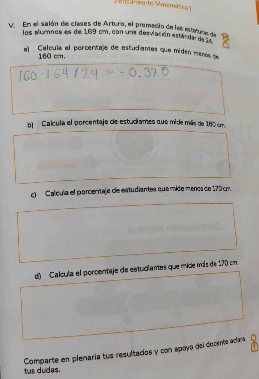 Pensamiento Matemático I 
V. En el salón de clases de Arturo, el promedio de las estaturas de 
los alumnos es de 169 cm, con una desviación estándar de 24. 
a) Calcula el porcentaje de estudiantes que miden menos de
160 cm. 
b) Calcula el porcentaje de estudiantes que mide más de 160 cm. 
c) Calcula el porcentaje de estudiantes que mide menos de 170 cm. 
d) Calcula el porcentaje de estudiantes que mide más de 170 cm. 
Comparte en plenaria tus resultados y con apoyo del docente aclara 
tus dudas.