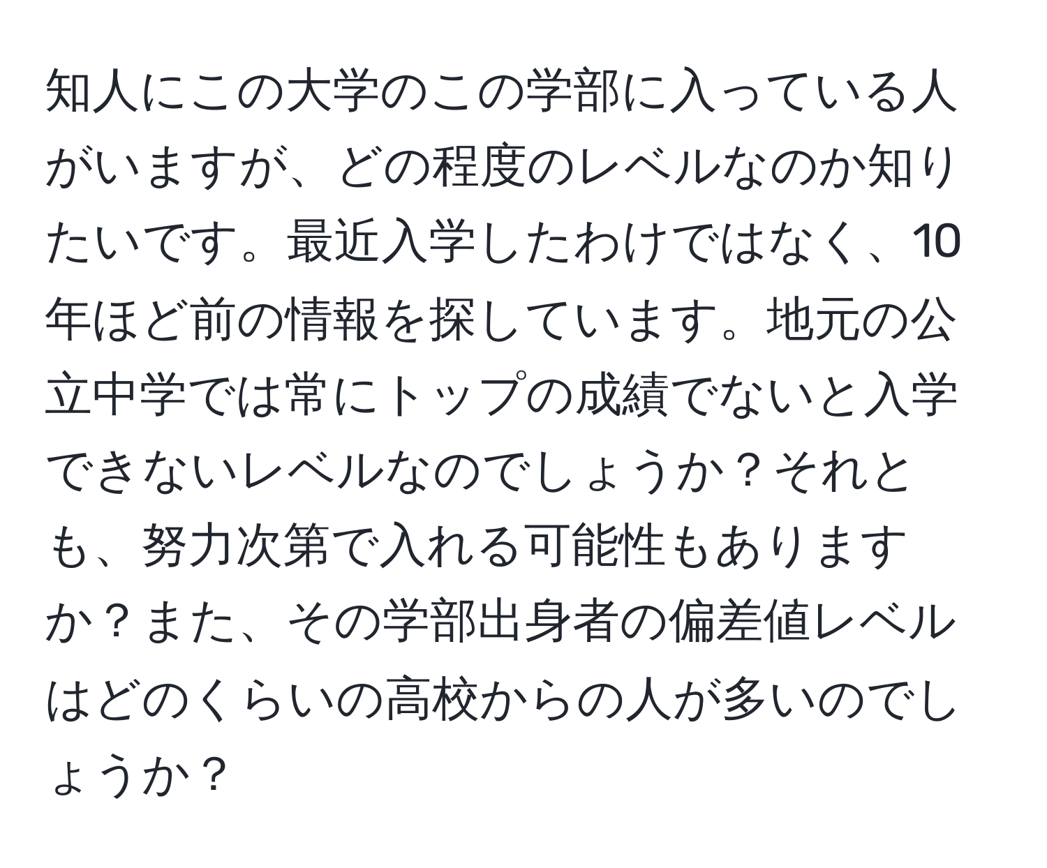 知人にこの大学のこの学部に入っている人がいますが、どの程度のレベルなのか知りたいです。最近入学したわけではなく、10年ほど前の情報を探しています。地元の公立中学では常にトップの成績でないと入学できないレベルなのでしょうか？それとも、努力次第で入れる可能性もありますか？また、その学部出身者の偏差値レベルはどのくらいの高校からの人が多いのでしょうか？