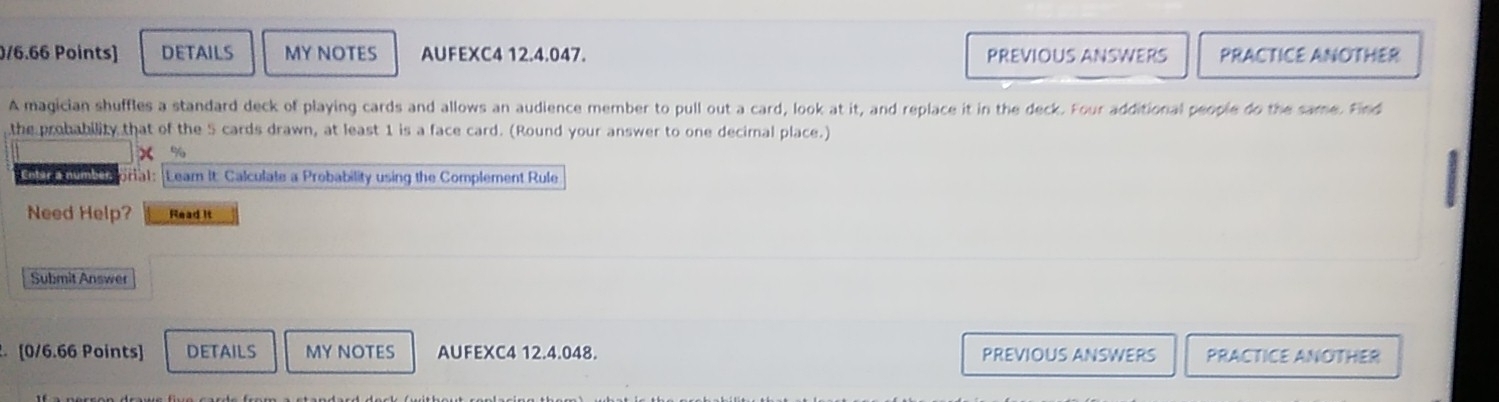 DETAILS MY NOTES AUFEXC4 12.4.047. PREVIOUS ANSWERS PRACTICE ANOTHER 
A magician shuffles a standard deck of playing cards and allows an audience member to pull out a card, look at it, and replace it in the deck. Four additional people do the same. Find 
the probability that of the 5 cards drawn, at least 1 is a face card. (Round your answer to one decimal place.) 
x % 
Entar a number. ora1: Leam It. Calculate a Probability using the Complement Rule 
Need Help? Read it 
Submit Answer 
. [0/6.66 Points] DETAILS MY NOTES AUFEXC4 12.4.048. PREVIOUS ANSWERS PRACTICE ANOTHER