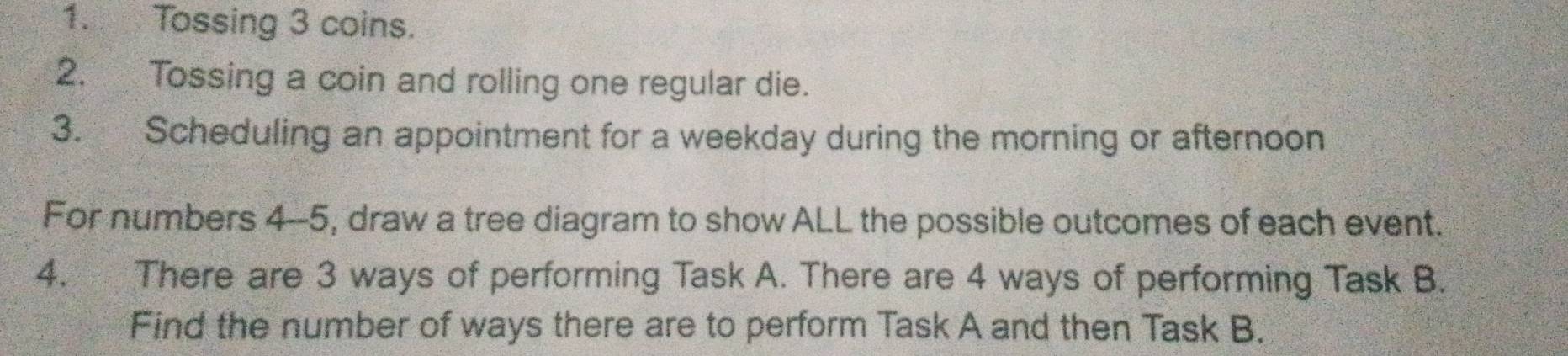 Tossing 3 coins. 
2. Tossing a coin and rolling one regular die. 
3. Scheduling an appointment for a weekday during the morning or afternoon 
For numbers 4--5, draw a tree diagram to show ALL the possible outcomes of each event. 
4. There are 3 ways of performing Task A. There are 4 ways of performing Task B. 
Find the number of ways there are to perform Task A and then Task B.