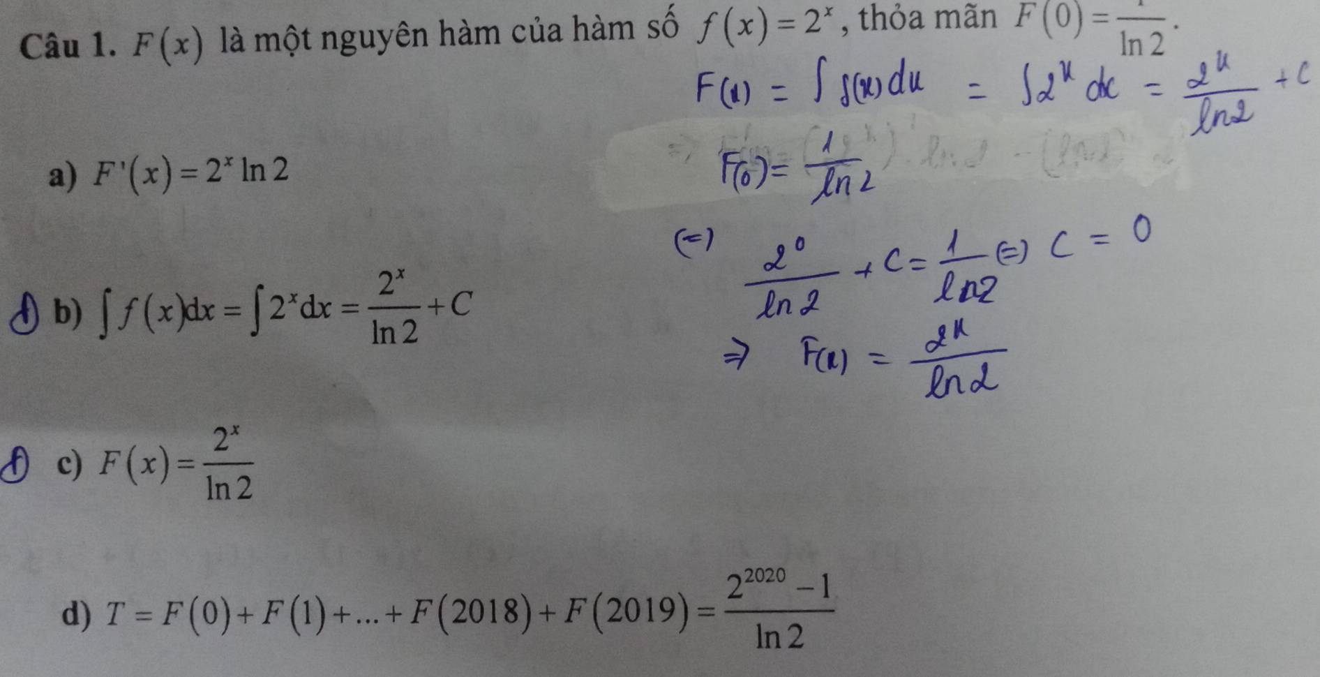 F(x) là một nguyên hàm của hàm số f(x)=2^x , thỏa mãn F(0)= 1/ln 2 ·
a) F'(x)=2^xln 2
b) ∈t f(x)dx=∈t 2^xdx= 2^x/ln 2 +C
c) F(x)= 2^x/ln 2 
d) T=F(0)+F(1)+...+F(2018)+F(2019)= (2^(2020)-1)/ln 2 