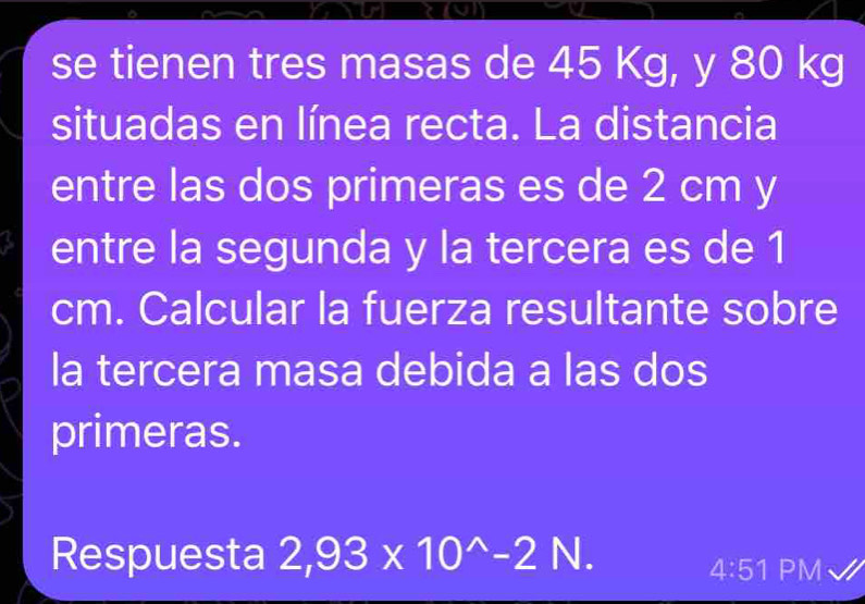 se tienen tres masas de 45 Kg, y 80 kg
situadas en línea recta. La distancia 
entre las dos primeras es de 2 cm y 
entre la segunda y la tercera es de 1
cm. Calcular la fuerza resultante sobre 
la tercera masa debida a las dos 
primeras. 
Respuesta 2,93* 10^(wedge)-2N. 
4:51 PM√