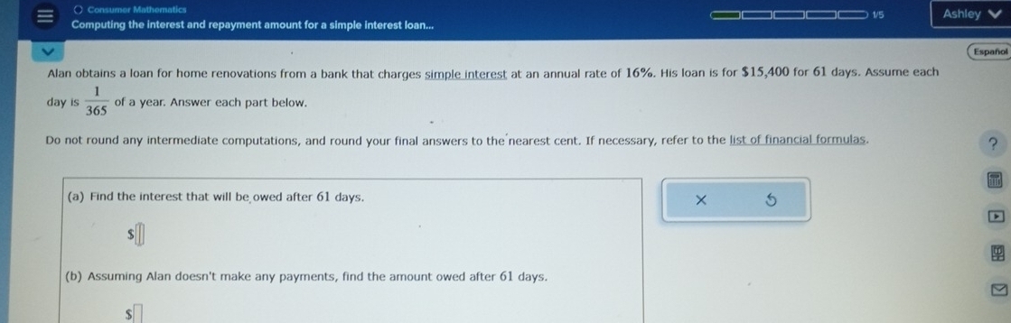 ( Consumer Mathematics □—□—□□ 1/5 Ashley 
Computing the interest and repayment amount for a simple interest loan... 
Español 
Alan obtains a loan for home renovations from a bank that charges simple interest at an annual rate of 16%. His loan is for $15,400 for 61 days. Assume each
day is  1/365  of a year. Answer each part below. 
Do not round any intermediate computations, and round your final answers to the nearest cent. If necessary, refer to the list of financial formulas. 
? 
(a) Find the interest that will be owed after 61 days. × 5 
> 
(b) Assuming Alan doesn't make any payments, find the amount owed after 61 days.
$□