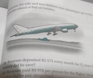 guesian island of Bali on holiday. 
, gooysen, his wife and two children were planning to go to the 
Mr Booysen deposited R2 575 every month for 2 1/2 
money did he save? years
Mr Booysen paid R9 970 per person for the flights. Hoy 
ary did he pay altogether?